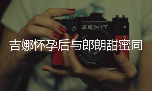 肚不明显甜蜜同框怀孕后与吉娜 身细孕材纤郎朗